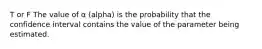 T or F The value of α (alpha) is the probability that the confidence interval contains the value of the parameter being estimated.