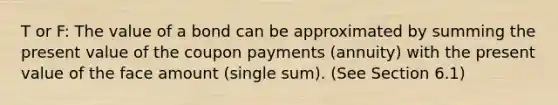 T or F: The value of a bond can be approximated by summing the present value of the coupon payments (annuity) with the present value of the face amount (single sum). (See Section 6.1)