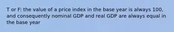 T or F: the value of a price index in the base year is always 100, and consequently nominal GDP and real GDP are always equal in the base year