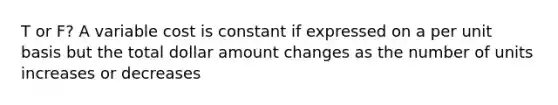 T or F? A variable cost is constant if expressed on a per unit basis but the total dollar amount changes as the number of units increases or decreases