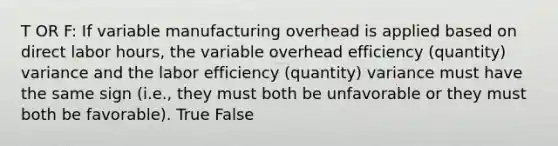 T OR F: If variable manufacturing overhead is applied based on direct labor hours, the variable overhead efficiency (quantity) variance and the labor efficiency (quantity) variance must have the same sign (i.e., they must both be unfavorable or they must both be favorable). True False