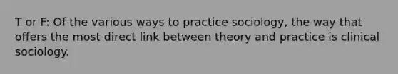 T or F: Of the various ways to practice sociology, the way that offers the most direct link between theory and practice is clinical sociology.