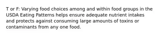 T or F: Varying food choices among and within food groups in the USDA Eating Patterns helps ensure adequate nutrient intakes and protects against consuming large amounts of toxins or contaminants from any one food.