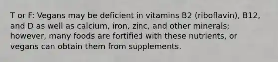 T or F: Vegans may be deficient in vitamins B2 (riboflavin), B12, and D as well as calcium, iron, zinc, and other minerals; however, many foods are fortified with these nutrients, or vegans can obtain them from supplements.