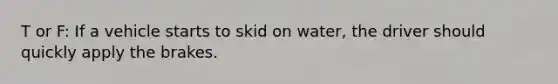 T or F: If a vehicle starts to skid on water, the driver should quickly apply the brakes.