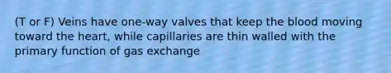 (T or F) Veins have one-way valves that keep the blood moving toward the heart, while capillaries are thin walled with the primary function of gas exchange