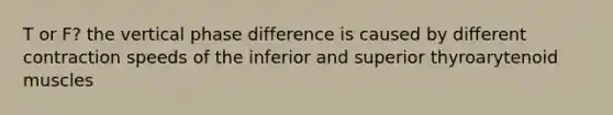 T or F? the vertical phase difference is caused by different contraction speeds of the inferior and superior thyroarytenoid muscles