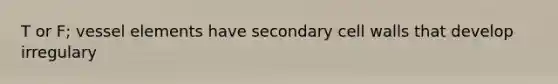 T or F; vessel elements have secondary cell walls that develop irregulary