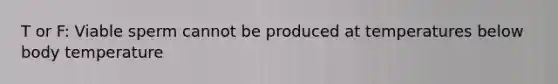 T or F: Viable sperm cannot be produced at temperatures below body temperature
