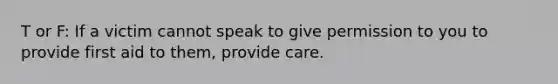 T or F: If a victim cannot speak to give permission to you to provide first aid to them, provide care.