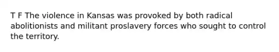 T F The violence in Kansas was provoked by both radical abolitionists and militant proslavery forces who sought to control the territory.