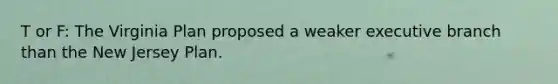 T or F: The Virginia Plan proposed a weaker executive branch than the New Jersey Plan.