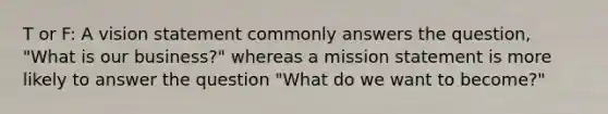 T or F: A vision statement commonly answers the question, "What is our business?" whereas a mission statement is more likely to answer the question "What do we want to become?"