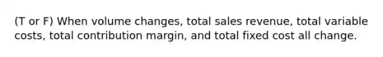 (T or F) When volume changes, total sales revenue, total variable costs, total contribution margin, and total fixed cost all change.