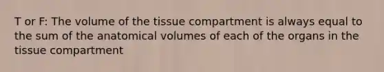 T or F: The volume of the tissue compartment is always equal to the sum of the anatomical volumes of each of the organs in the tissue compartment