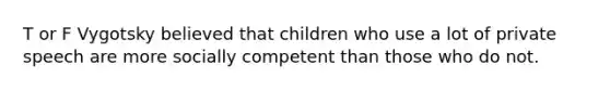 T or F Vygotsky believed that children who use a lot of private speech are more socially competent than those who do not.