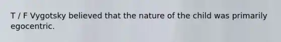 T / F Vygotsky believed that the nature of the child was primarily egocentric.
