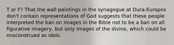 T or F? That the wall paintings in the synagogue at Dura-Europos don't contain representations of God suggests that these people interpreted the ban on images in the Bible not to be a ban on all figurative imagery, but only images of the divine, which could be misconstrued as idols.