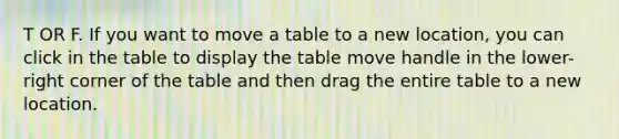 T OR F. If you want to move a table to a new location, you can click in the table to display the table move handle in the lower-right corner of the table and then drag the entire table to a new location.