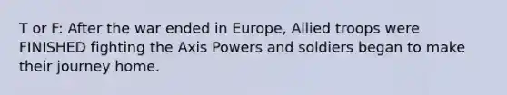 T or F: After the war ended in Europe, Allied troops were FINISHED fighting the Axis Powers and soldiers began to make their journey home.