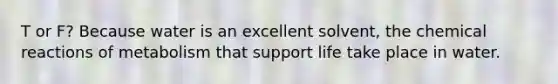 T or F? Because water is an excellent solvent, the chemical reactions of metabolism that support life take place in water.