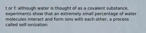 t or f: although water is thought of as a covalent substance, experiments show that an extremely small percentage of water molecules interact and form ions with each other, a process called self-ionization