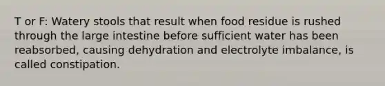 T or F: Watery stools that result when food residue is rushed through the <a href='https://www.questionai.com/knowledge/kGQjby07OK-large-intestine' class='anchor-knowledge'>large intestine</a> before sufficient water has been reabsorbed, causing dehydration and electrolyte imbalance, is called constipation.