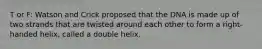 T or F: Watson and Crick proposed that the DNA is made up of two strands that are twisted around each other to form a right-handed helix, called a double helix.