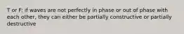 T or F: if waves are not perfectly in phase or out of phase with each other, they can either be partially constructive or partially destructive