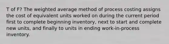 T of F? The weighted average method of process costing assigns the cost of equivalent units worked on during the current period first to complete beginning inventory, next to start and complete new units, and finally to units in ending work-in-process inventory.