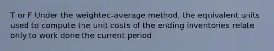 T or F Under the weighted-average method, the equivalent units used to compute the unit costs of the ending inventories relate only to work done the current period