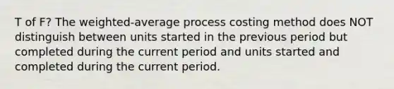 T of F? The weighted-average process costing method does NOT distinguish between units started in the previous period but completed during the current period and units started and completed during the current period.