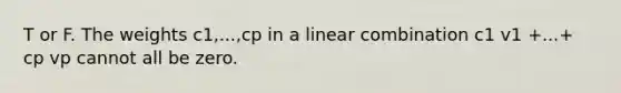T or F. The weights c1,...,cp in a linear combination c1 v1 +...+ cp vp cannot all be zero.