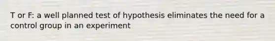 T or F: a well planned test of hypothesis eliminates the need for a control group in an experiment