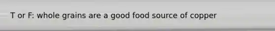 T or F: whole grains are a good food source of copper