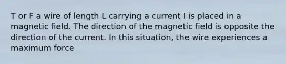 T or F a wire of length L carrying a current I is placed in a magnetic field. The direction of the magnetic field is opposite the direction of the current. In this situation, the wire experiences a maximum force