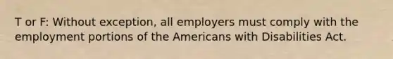 T or F: Without exception, all employers must comply with the employment portions of the Americans with Disabilities Act.