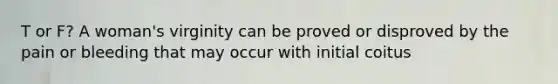 T or F? A woman's virginity can be proved or disproved by the pain or bleeding that may occur with initial coitus