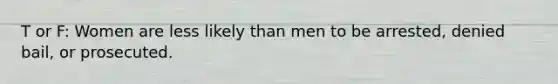 T or F: Women are less likely than men to be arrested, denied bail, or prosecuted.