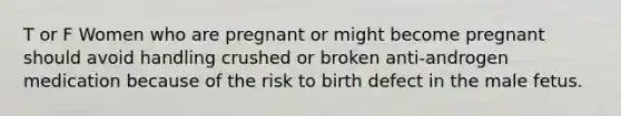 T or F Women who are pregnant or might become pregnant should avoid handling crushed or broken anti-androgen medication because of the risk to birth defect in the male fetus.