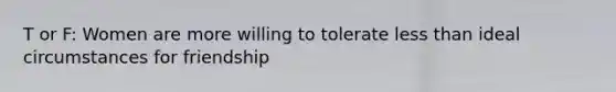 T or F: Women are more willing to tolerate less than ideal circumstances for friendship