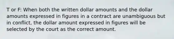 T or F: When both the written dollar amounts and the dollar amounts expressed in figures in a contract are unambiguous but in conflict, the dollar amount expressed in figures will be selected by the court as the correct amount.