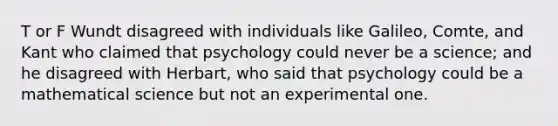 T or F Wundt disagreed with individuals like Galileo, Comte, and Kant who claimed that psychology could never be a science; and he disagreed with Herbart, who said that psychology could be a mathematical science but not an experimental one.