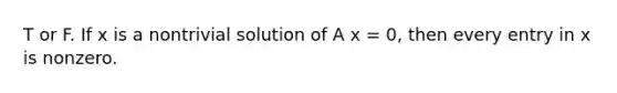 T or F. If x is a nontrivial solution of A x = 0, then every entry in x is nonzero.