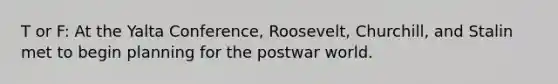 T or F: At the Yalta Conference, Roosevelt, Churchill, and Stalin met to begin planning for the postwar world.