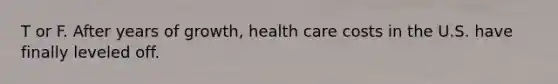 T or F. After years of growth, health care costs in the U.S. have finally leveled off.