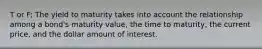 T or F: The yield to maturity takes into account the relationship among a bond's maturity value, the time to maturity, the current price, and the dollar amount of interest.