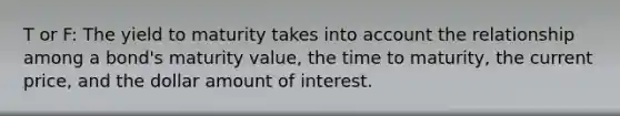 T or F: The yield to maturity takes into account the relationship among a bond's maturity value, the time to maturity, the current price, and the dollar amount of interest.