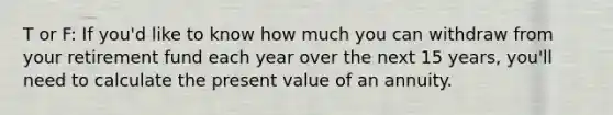 T or F: If you'd like to know how much you can withdraw from your retirement fund each year over the next 15 years, you'll need to calculate the present value of an annuity.