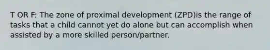 T OR F: The zone of proximal development (ZPD)is the range of tasks that a child cannot yet do alone but can accomplish when assisted by a more skilled person/partner.